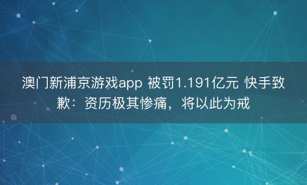 澳門新浦京游戲app 被罰1.191億元 快手致歉：資歷極其慘痛，將以此為戒