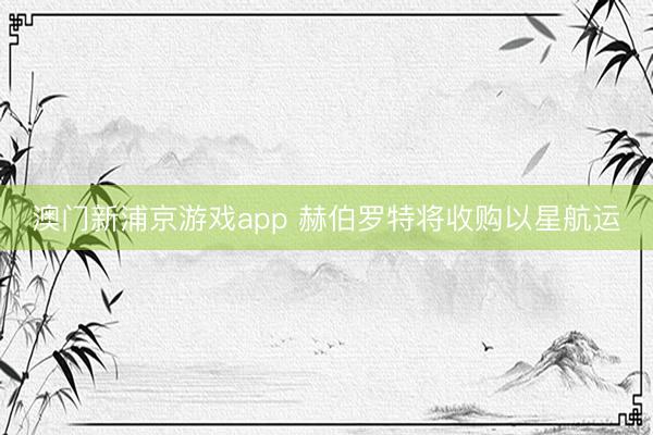澳門新浦京游戲app 赫伯羅特將收購以星航運