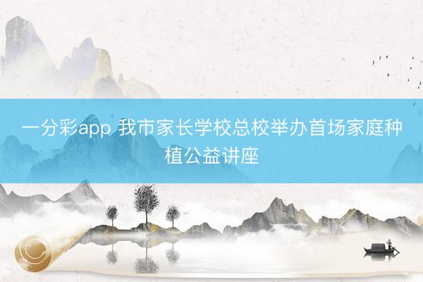 一分彩app 我市家長學?？傂Ｅe辦首場家庭種植公益講座