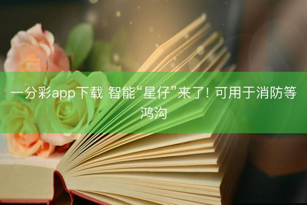 一分彩app下載 智能“星仔”來(lái)了! 可用于消防等鴻溝