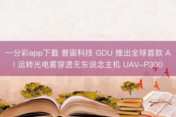 一分彩app下載 普宙科技 GDU 推出全球首款 AI 運轉光電霧穿透無東說念主機 UAV-P300