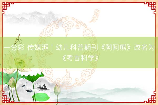 一分彩 傳媒湃|幼兒科普期刊《阿阿熊》改名為《考古科學》