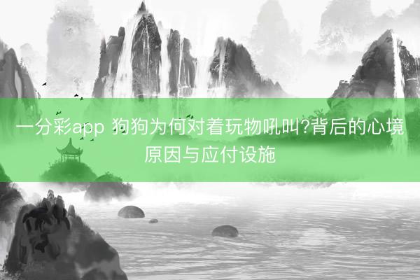 一分彩app 狗狗為何對(duì)著玩物吼叫?背后的心境原因與應(yīng)付設(shè)施