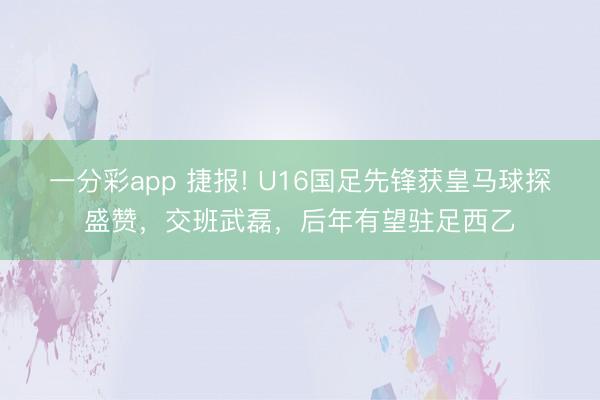 一分彩app 捷報(bào)! U16國(guó)足先鋒獲皇馬球探盛贊，交班武磊，后年有望駐足西乙