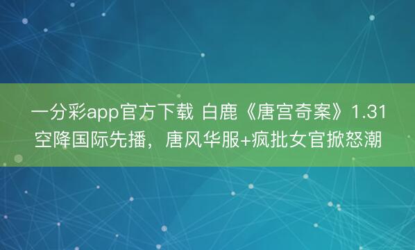 一分彩app官方下載 白鹿《唐宮奇案》1.31空降國際先播，唐風華服+瘋批女官掀怒潮
