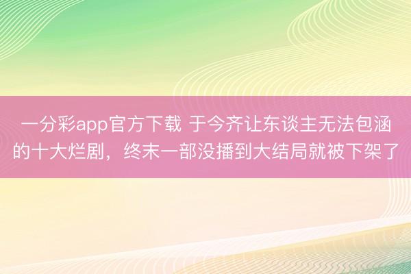 一分彩app官方下載 于今齊讓東談主無法包涵的十大爛劇，終末一部沒播到大結局就被下架了