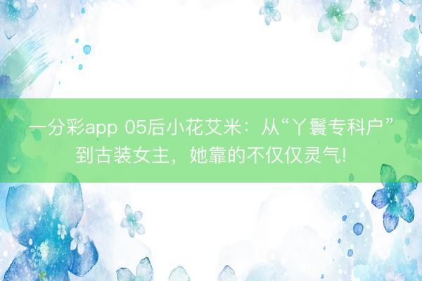 一分彩app 05后小花艾米:從“丫鬟專(zhuān)科戶(hù)”到古裝女主,她靠的不僅僅靈氣!
