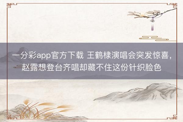 一分彩app官方下載 王鶴棣演唱會突發驚喜，趙露想登臺齊唱卻藏不住這份針織臉色
