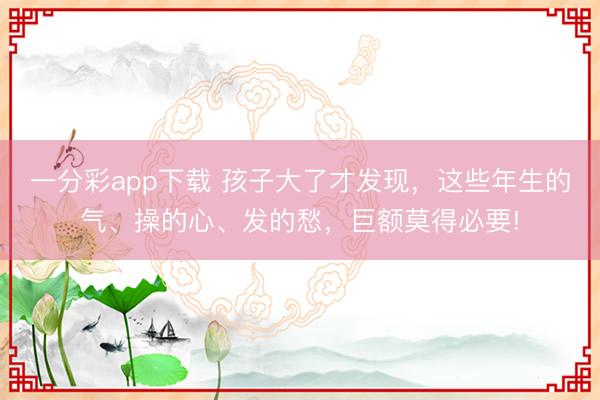 一分彩app下載 孩子大了才發現，這些年生的氣、操的心、發的愁，巨額莫得必要!