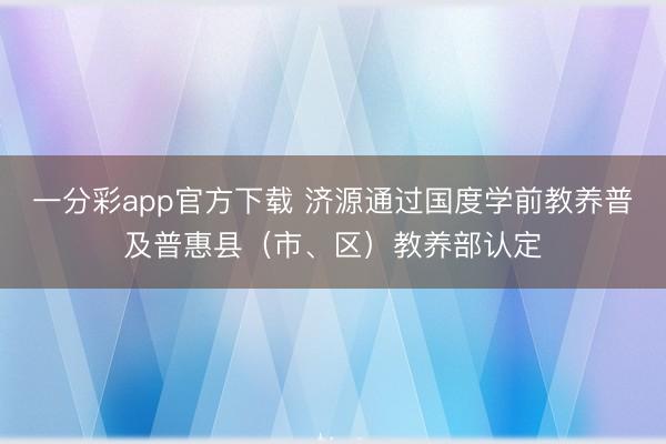 一分彩app官方下載 濟源通過國度學前教養(yǎng)普及普惠縣（市、區(qū)）教養(yǎng)部認定