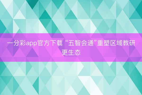 一分彩app官方下載 “五智會通”重塑區(qū)域教研更生態(tài)