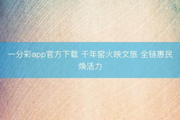 一分彩app官方下載 千年窯火映文旅 全鏈惠民煥活力