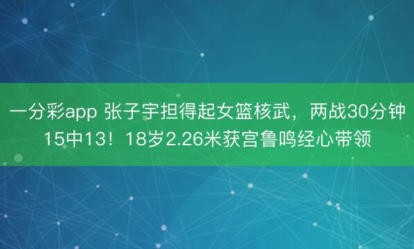 一分彩app 張子宇擔得起女籃核武，兩戰30分鐘15中13！18歲2.26米獲宮魯鳴經心帶領