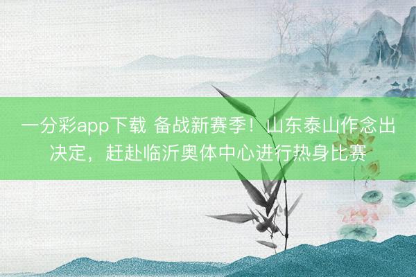 一分彩app下載 備戰新賽季！山東泰山作念出決定，趕赴臨沂奧體中心進行熱身比賽