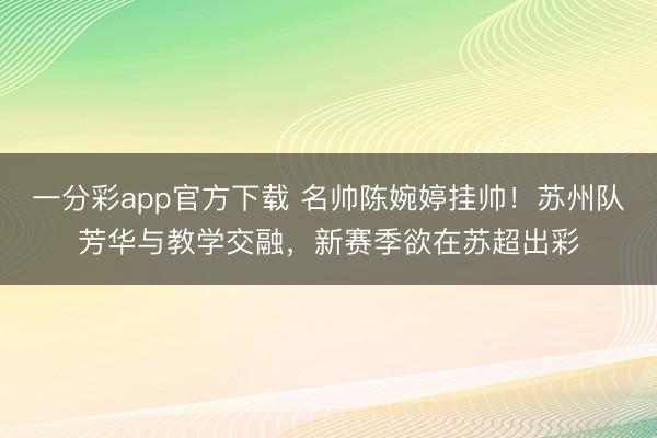 一分彩app官方下載 名帥陳婉婷掛帥！蘇州隊芳華與教學交融，新賽季欲在蘇超出彩