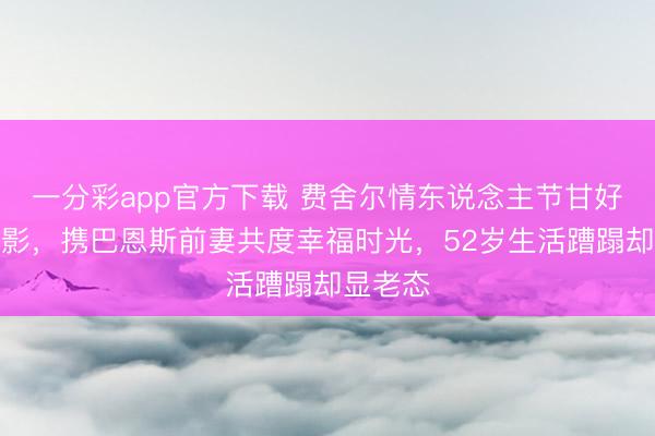 一分彩app官方下載 費舍爾情東說念主節甘好意思合影，攜巴恩斯前妻共度幸福時光，52歲生活蹧蹋卻顯老態