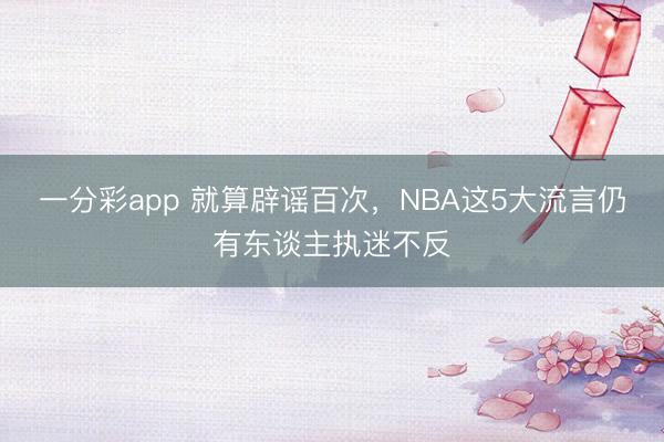 一分彩app 就算辟謠百次，NBA這5大流言仍有東談主執迷不反