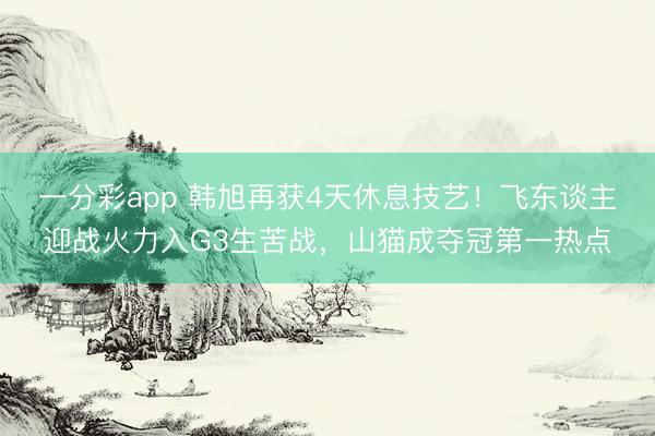 一分彩app 韓旭再獲4天休息技藝!飛東談主迎戰(zhàn)火力入G3生苦戰(zhàn),山貓成奪冠第一熱點