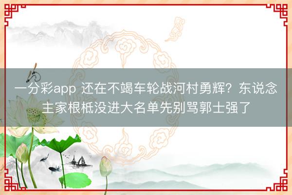 一分彩app 還在不竭車輪戰河村勇輝?東說念主家根柢沒進大名單先別罵郭士強了
