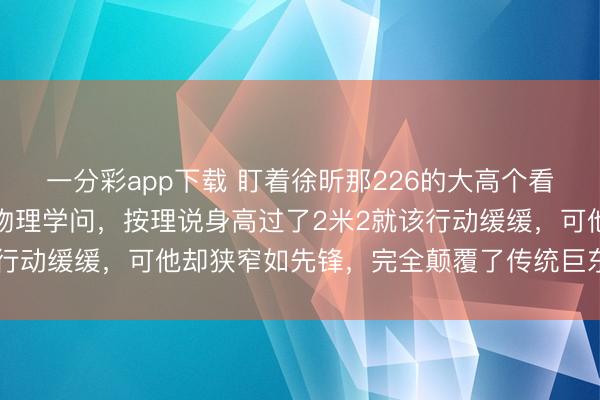 一分彩app下載 盯著徐昕那226的大高個看真切，真合計(jì)有點(diǎn)造反物理學(xué)問，按理說身高過了2米2就該行動緩緩，可他卻狹窄如先鋒，完全顛覆了傳統(tǒng)巨東談主印象