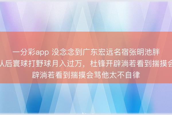 一分彩app 沒念念到廣東宏遠名宿張明池胖成這樣了，離隊后寰球打野球月入過萬，杜鋒開辟淌若看到揣摸會罵他太不自律