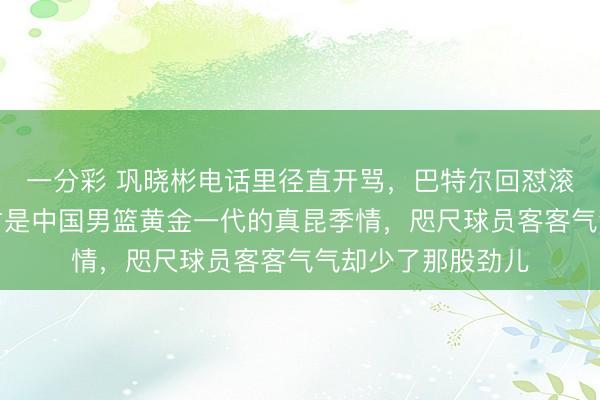 一分彩 鞏曉彬電話里徑直開罵,巴特爾回懟滾過來老處所,這才是中國男籃黃金一代的真昆季情,咫尺球員客客氣氣卻少了那股勁兒