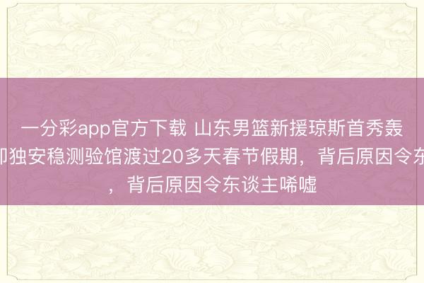 一分彩app官方下載 山東男籃新援瓊斯首秀轟下17+，卻獨安穩測驗館渡過20多天春節假期，背后原因令東談主唏噓