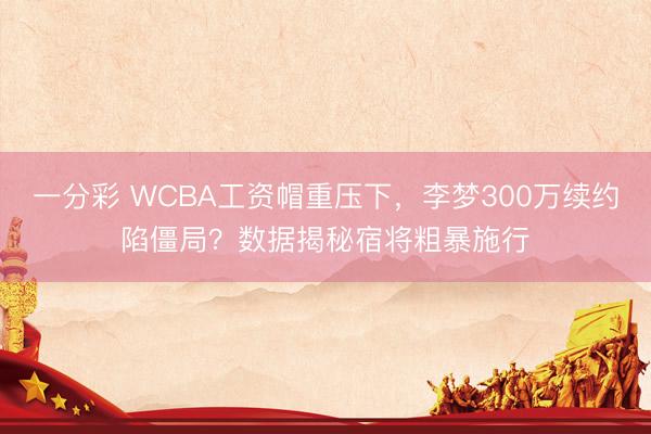 一分彩 WCBA工資帽重壓下，李夢300萬續約陷僵局？數據揭秘宿將粗暴施行