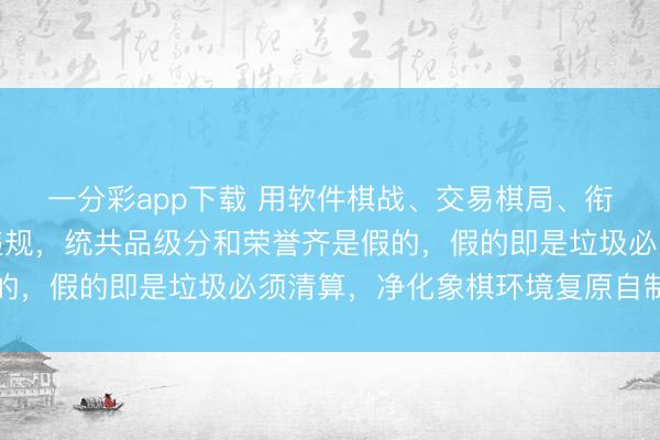 一分彩app下載 用軟件棋戰、交易棋局、銜尾棋協末端比賽一律違規，統共品級分和榮譽齊是假的，假的即是垃圾必須清算，凈化象棋環境復原自制自制