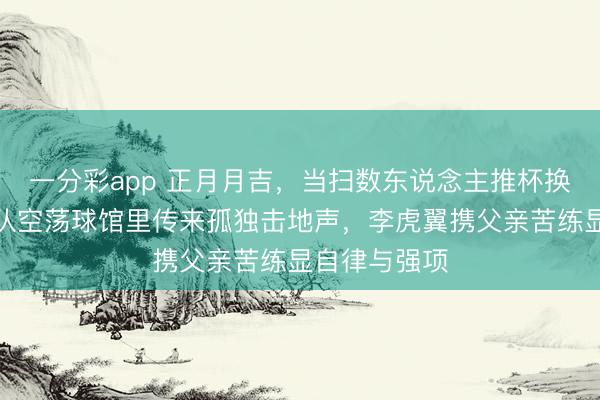 一分彩app 正月月吉，當掃數東說念主推杯換盞時，遼寧隊空蕩球館里傳來孤獨擊地聲，李虎翼攜父親苦練顯自律與強項