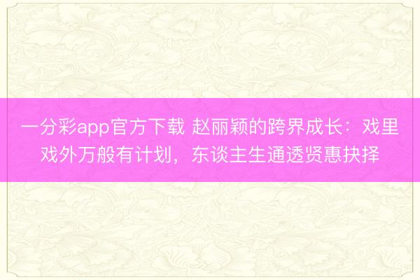 一分彩app官方下載 趙麗穎的跨界成長:戲里戲外萬般有計劃,東談主生通透賢惠抉擇