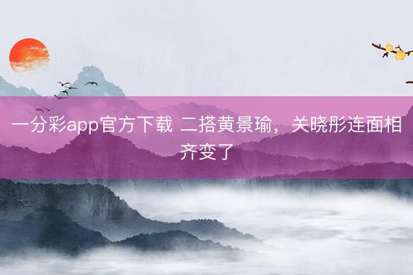 一分彩app官方下載 二搭黃景瑜,關(guān)曉彤連面相齊變了