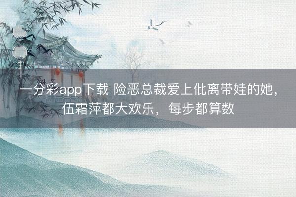 一分彩app下載 險惡總裁愛上仳離帶娃的她,伍霜萍都大歡樂,每步都算數