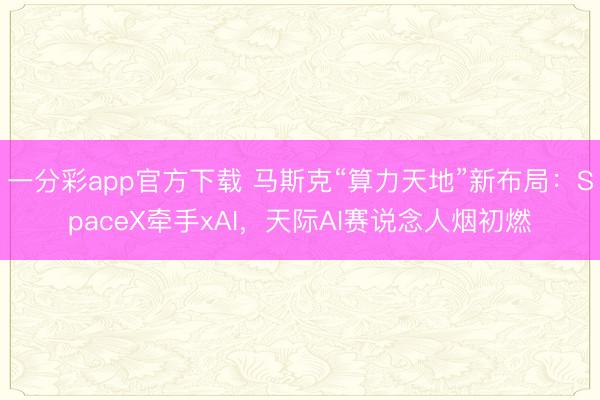 一分彩app官方下載 馬斯克“算力天地”新布局：SpaceX牽手xAI，天際AI賽說念人煙初燃