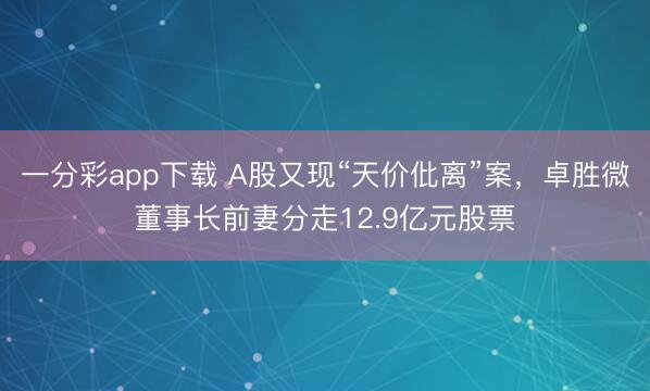 一分彩app下載 A股又現(xiàn)“天價(jià)仳離”案，卓勝微董事長前妻分走12.9億元股票