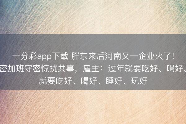 一分彩app下載 胖東來后河南又一企業火了! 放假21天守密加班守密驚擾共事，雇主：過年就要吃好、喝好、睡好、玩好