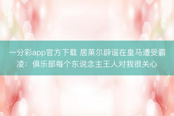 一分彩app官方下載 居萊爾辟謠在皇馬遭受霸凌：俱樂部每個東說念主王人對我很關心