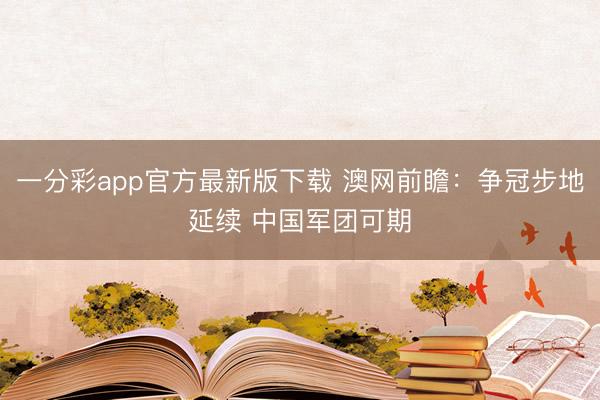 一分彩app官方最新版下載 澳網(wǎng)前瞻：爭(zhēng)冠步地延續(xù) 中國軍團(tuán)可期