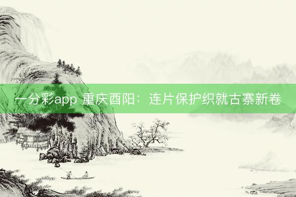 一分彩app 重慶酉陽(yáng)：連片保護(hù)織就古寨新卷