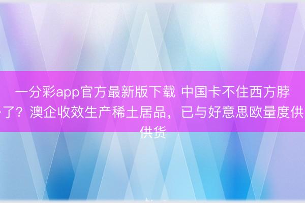 一分彩app官方最新版下載 中國卡不住西方脖子了？澳企收效生產(chǎn)稀土居品，已與好意思?xì)W量度供貨